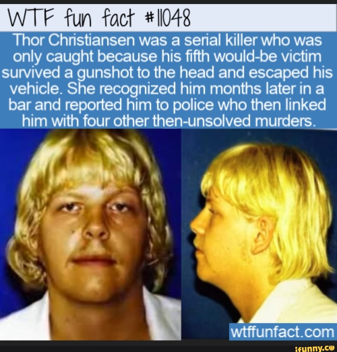 WTF fun fact #1048
Thor Christiansen was a serial killer who was
only caught because his fifth would-be victim
survived a alae to the head and escaped his
vehicle. She recognized him months later in a
bar and reported him to police who then linked
him with four other then-unsolved murders.