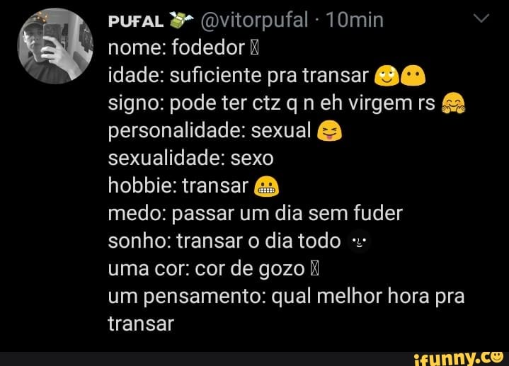 puraL (Dvitorpufal 10min nome: fodedor
idade: suficiente pra transar BB signo: pode ter ctz qn eh virgem rs personalidade: sexual &
sexualidade: sexo
hobbie: transar
medo: passar um dia sem fuder sonho: transar o dia todo
uma cor: cor de gozo
um pensamento: qual melhor hora pra transar