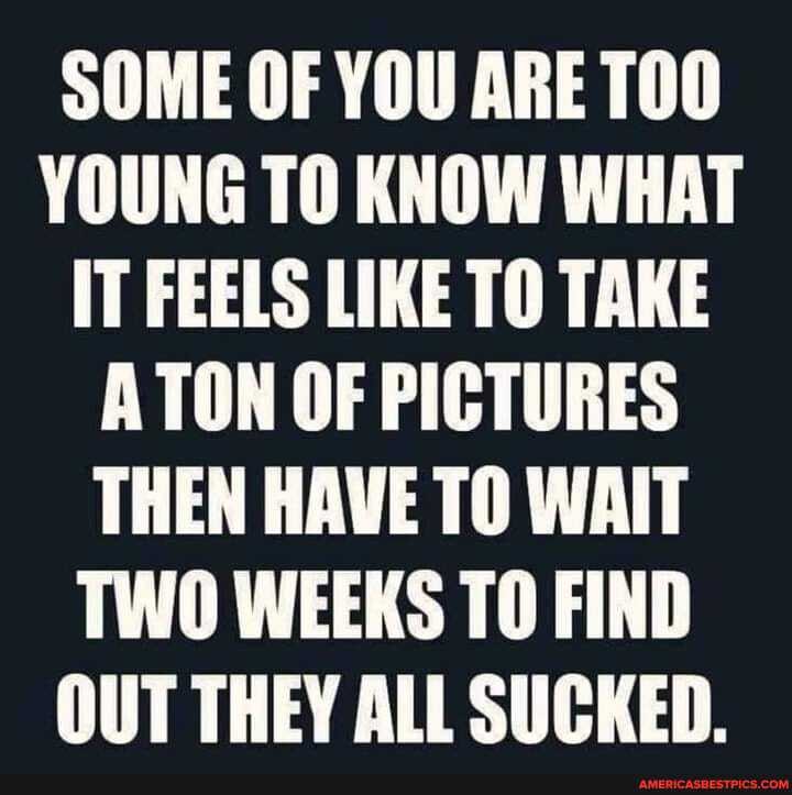 SOME OF YOU ARE YOUNG TO KNOW WHAT IT FEELS LIKE TO TAKE ATON OF PICTURES THEN HAVE TO WAIT TWO WEEKS TO FIND OUT THEY ALL SUCKED.