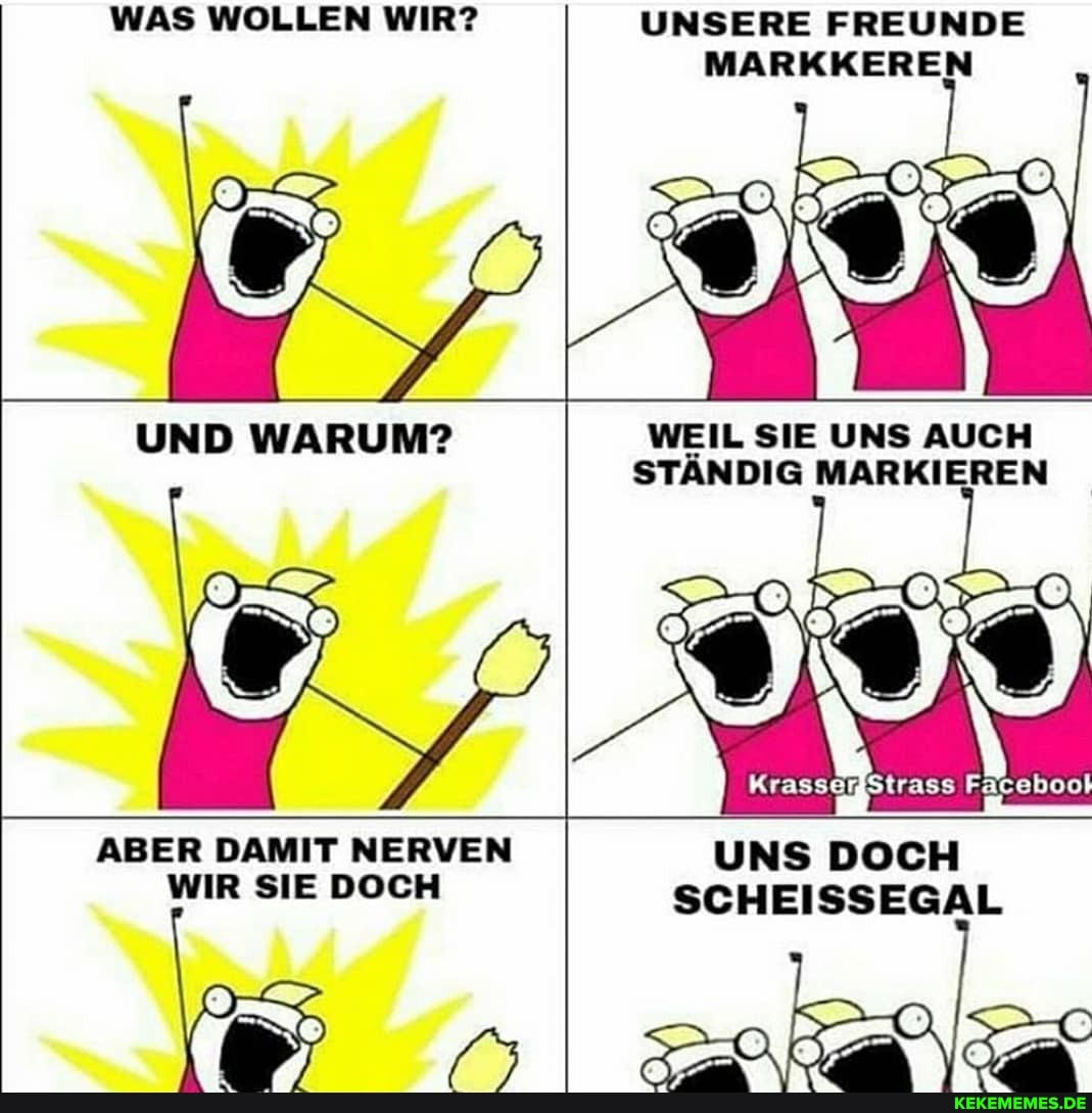 WAS WOLLEN WIR?
UNSERE FREUNDE MARKKEREN
WEIL SIE UNS AUCH
UND WARUM? -
STÄNDIG MARKIEREN
UNS DOCH SCHEISSEGAL
ABER DAMIT NERVEN WIR SIE DOCH
ER