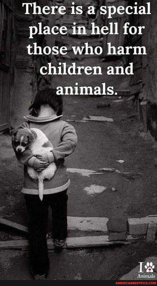 There is a special place in hell for those who harm
children and animals.