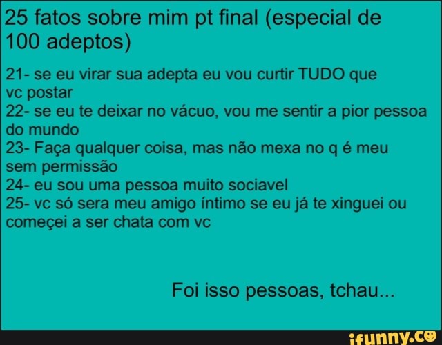 25 fatos sobre mim pt final (especial de
100 adeptos)
21- se eu virar sua adepta eu vou curtir TUDO que
vc postar
22- se eu te deixar no vácuo, vou me sentir a pior pessoa
do mundo
23- Faça qualquer coisa, mas não mexa no q é meu
sem permissão
24- eu sou uma pessoa muito sociavel
25- vc só sera meu amigo íntimo se eu já te xinguei ou
começei a ser chata com vc
Foi isso pessoas, tchau...