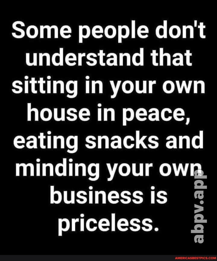 Some people don't understand that sitting in your own house in peace, eating snacks and minding your own.
business is priceless.