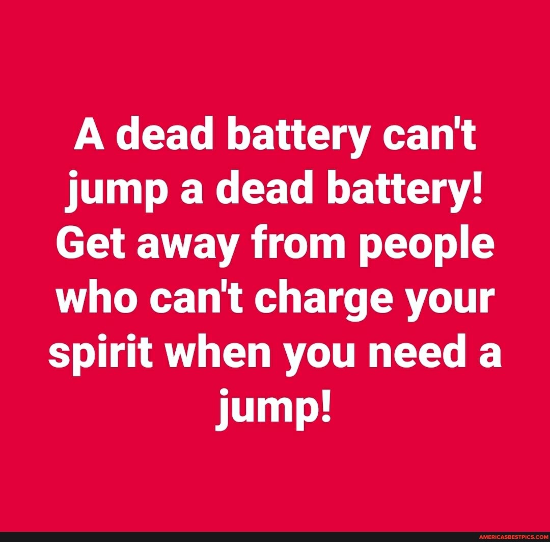 A dead battery can't jump a dead battery!
Get away from people who can't charge your
spirit when you need a jump!