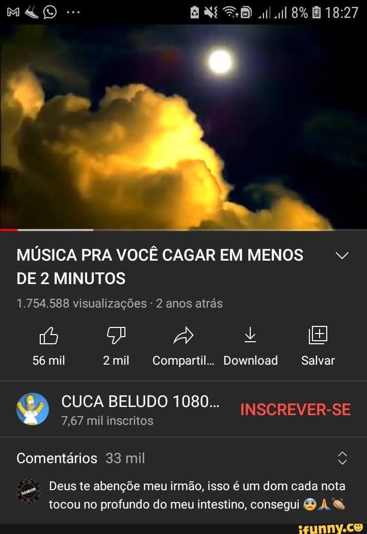 8%
MÚSICA PRA VOCÊ CAGAR EM MENOS DE 2 MINUTOS
1.754.588 visualizações - 2 anos atrás
56 mil 2 mil Cornpartil.. Download Salvar
CUCA 7,67 mil inscritos BELUDO 1080...
7,67 mil inseritos
Comentários 33 mil
Deus te abençõe meu irmão, isso é um dom cada nota
tocou no profundo do meu intestino, consegui DA