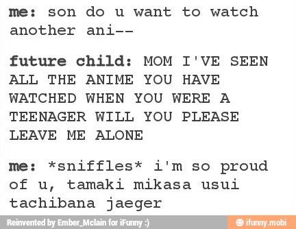 me: son do u want to watch
another ani--
future child: MOM I'VE SEEN
ALL THE ANIME YOU HAVE
WATCHED WHEN YOU WERE A
TEENAGER WILL YOU PLEASE
LEAVE ME ALONE
me: *sniffles* i'm so proud
tachibana jaeger