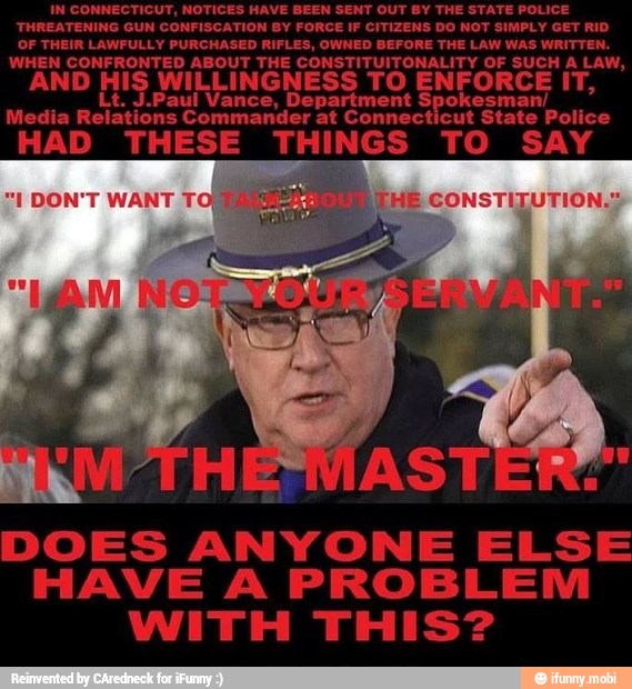 IN CONNECTICUT, NOTICES HAVE BEEN SENT OUT BY THE STATE POLICE
THREATENING GUN CONFISCATION BY FORCE IF CITIZENS DO NOT SIMPLY GET RID
OF THEIR LAWFULLY PURCHASED RIFLES, OWNED BEFORE THE LAW WAS WRITTEN.
WHEN CONFRONTED ABOUT THE CONSTITUITONALITY OF SUCH A LAW,
AND HIS WILLINGNESS TO ENFORCE IT,
Spokesman/
Media
Relations
Commander at Connecticut State Police
HAD THESE THINGS TO SAY
DOES ANYONE ELSE
HAVE A PROBLEM
WITH THIS?
