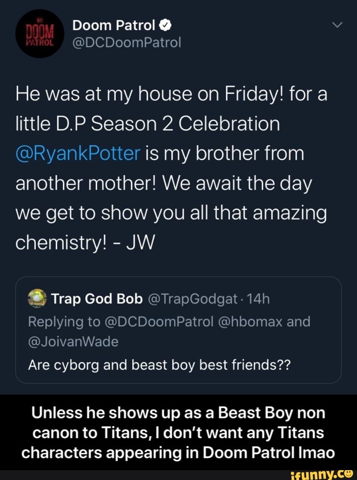 He was at my house on Friday! for a
little D.P Season 2 Celebration
@RyankPotter is my brother from
another mother! We await the day
we get to show you all that amazing
chemistry! 8 Trap God Bob OTrapGodgat 14h
Replying to GDCDoomPatrol Ghbomax and
Are cyborg and beast boy best friends??
Unless he shows up as a Beast Boy non
canon to Titans, I don't want any Titans
characters appearing in Doom Patrol Imao - Unless he shows up as a Beast Boy non canon to Titans, I don’t want any Titans characters appearing in Doom Patrol lmao