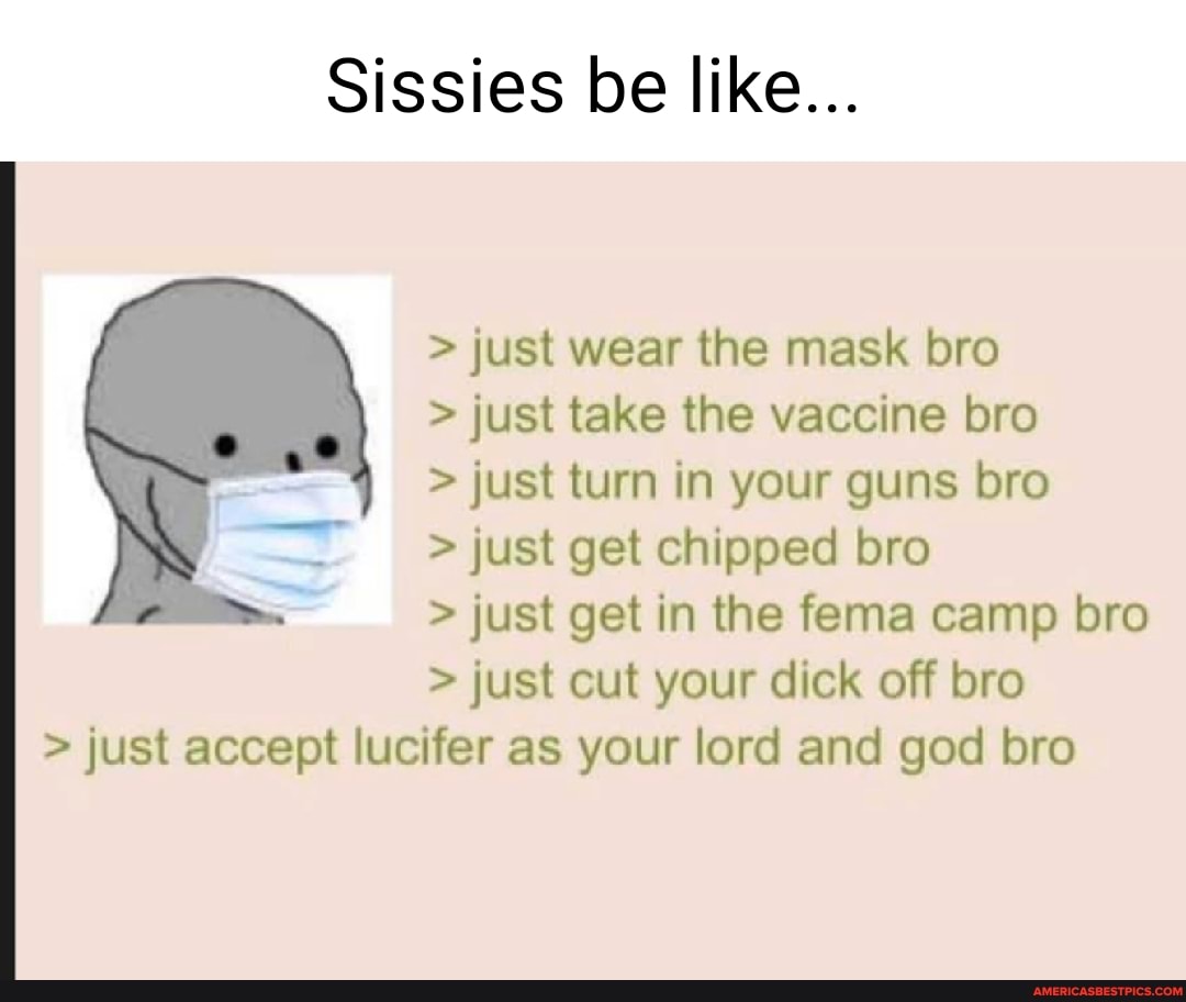 Sissies be like...
> just wear the mask bro
> just take the vaccine bro
> just turn in your guns bro
> just get chipped bro
> just get in the fema camp bro
> just cut your dick off bro
Ss
> just accept lucifer as your lord and god bro