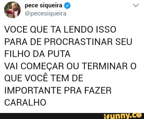VOCE QUE TA LENDO ISSO
PARA DE PROCRASTINAR SEU
FILHO DA PUTA
VAI COMEÇAR OU TERMINAR O
QUE VOCÊ TEM DE
IMPORTANTE PRA FAZER
CARALHO