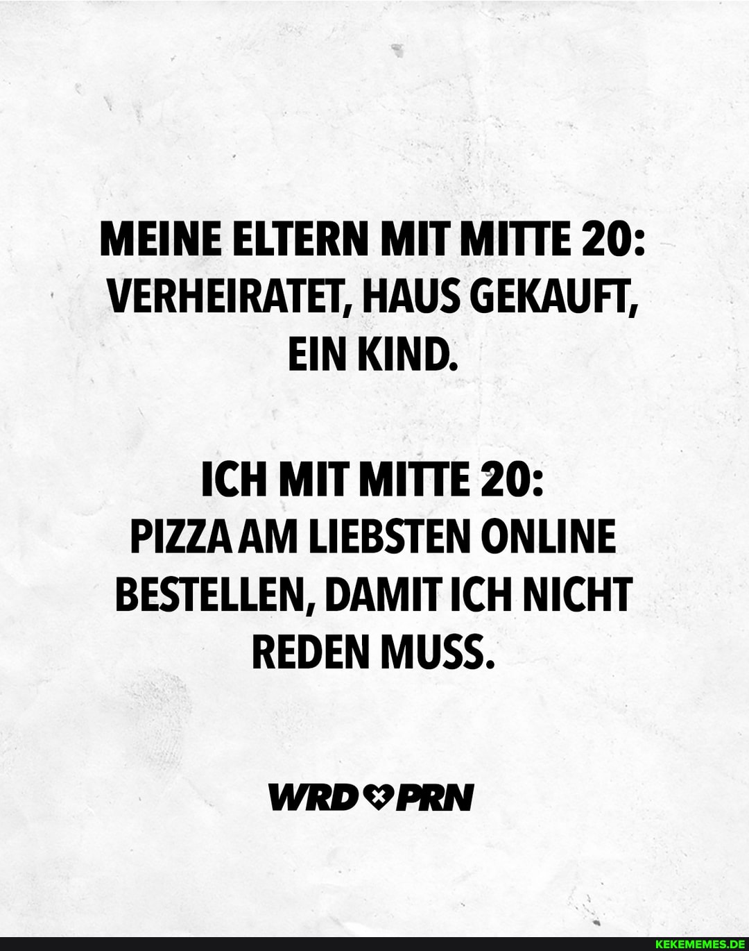 MEINE ELTERN MIT MITTE 20:
VERHEIRATET, HAUS GEKAUFT,
EIN KIND.
ICH MIT MITTE 20:
PIZZA AM LIEBSTEN ONLINE BESTELLEN, DAMIT ICH NICHT REDEN MUSS.
WRDYPRN