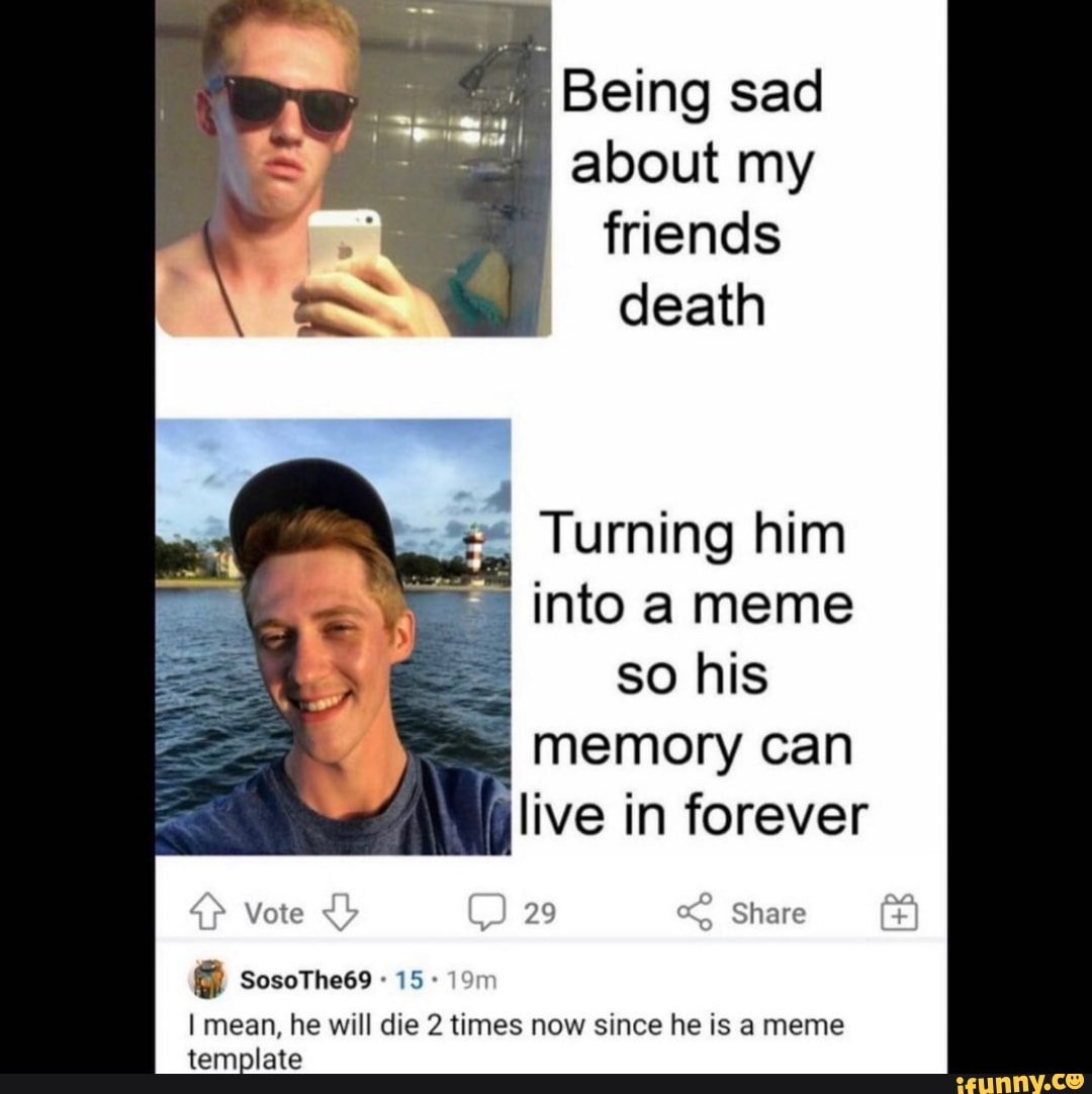 Being sad about my friends death Turning him into meme so his memory can live in forever "f Vote
