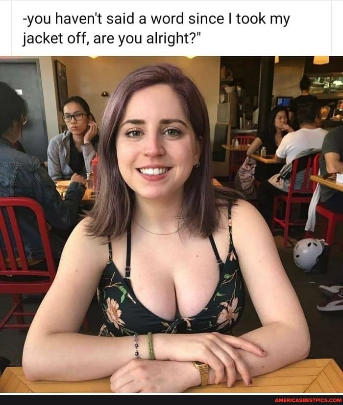 -you haven't said a word since I took my jacket off, are you alright?"