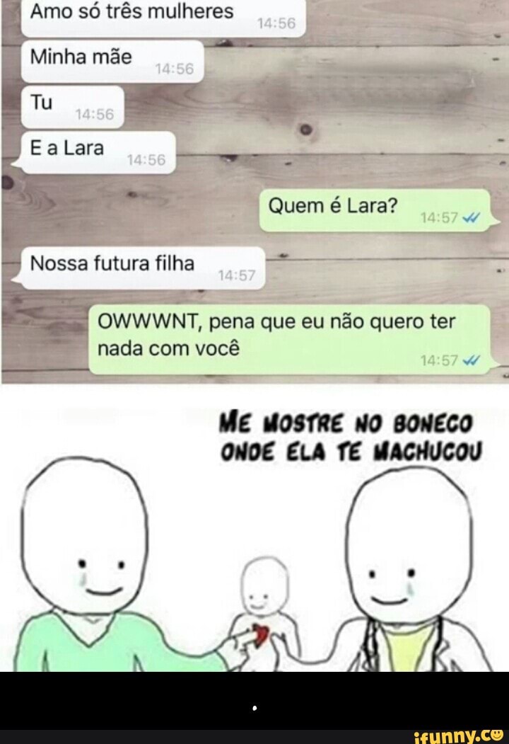Amo so três mulheres
a Minha mãe
E
Nossa futura filha
I OWWWNT, pena que eu nao quero ter
nada com vocé
ME MOSTRE NO BONECO
ONDE ELA TE MACHUCOU - .