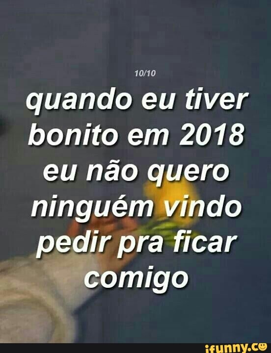 10/10
quando eu tiver
bonito em 2018
eu não quero
ninguém Vindo
pedir pra ficar
F
comigo
