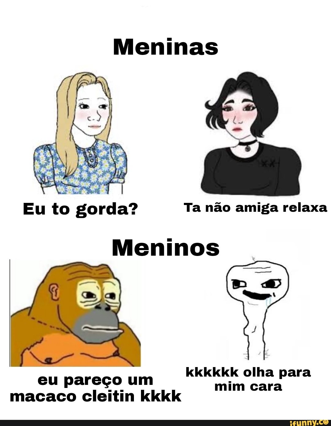 Meninas
Eu to gorda? Ta não amiga relaxa
Meninos
kkkkkk olha para
eu pareço um mim cara
macaco cleitin kkkk