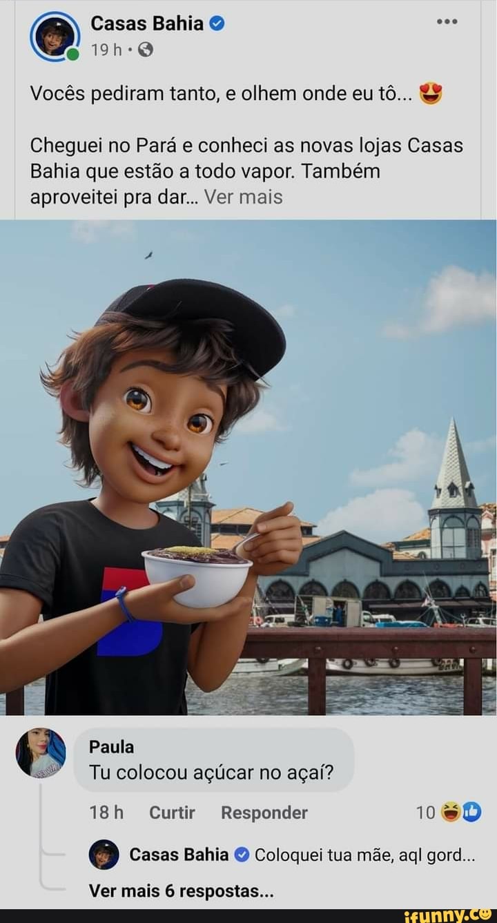 Vocês pediram tanto, e olhem onde eu tô... &
Cheguei no Pará e conheci as novas lojas Casas
Bahia que estão a todo vapor. Também aproveitei pra dar... Ver mais
Paula
Tu colocou açúcar no açaí?
Curtir Responder 108D
Casas Bahia Coloquei tua mãe, aql gore...
Ver mais 6 respostas...
