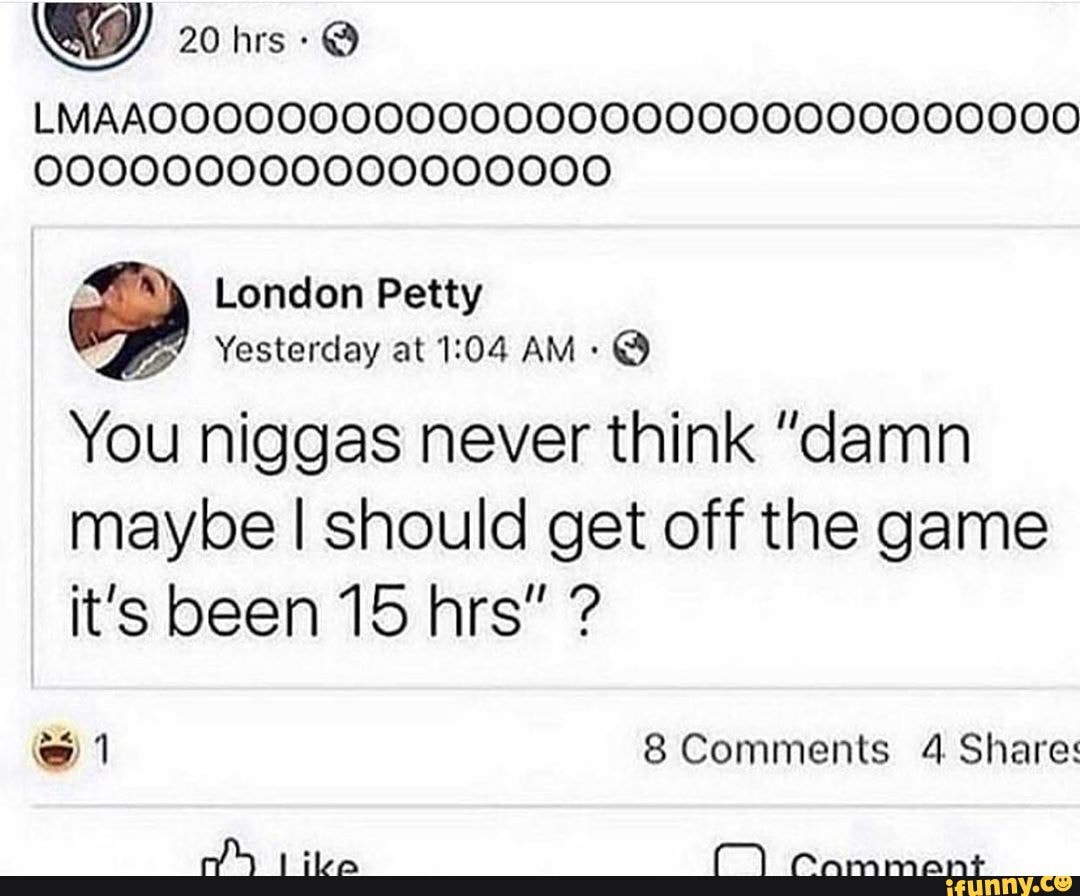 20 hrs: @
LMAAOOOOOQOOOO00000000000000000000
London Petty
Yesterday at AM -
You niggas never think "damn
maybe I should get off the game it's been 15 hrs" ?
@ 8 Comments 4 Share: