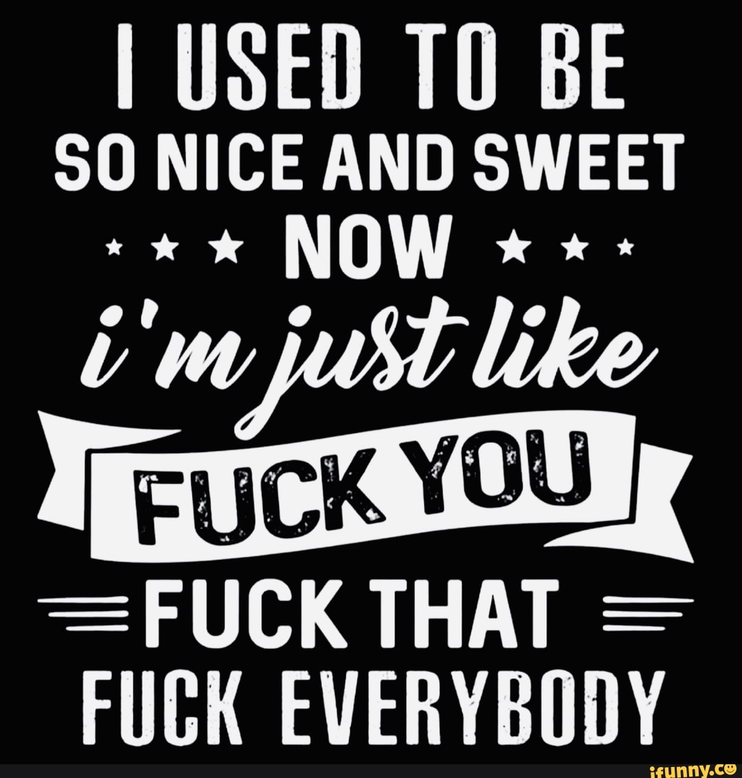 I USED TO BE
SO NICE AND SWEET
NOW
FUCK EVERYBODY