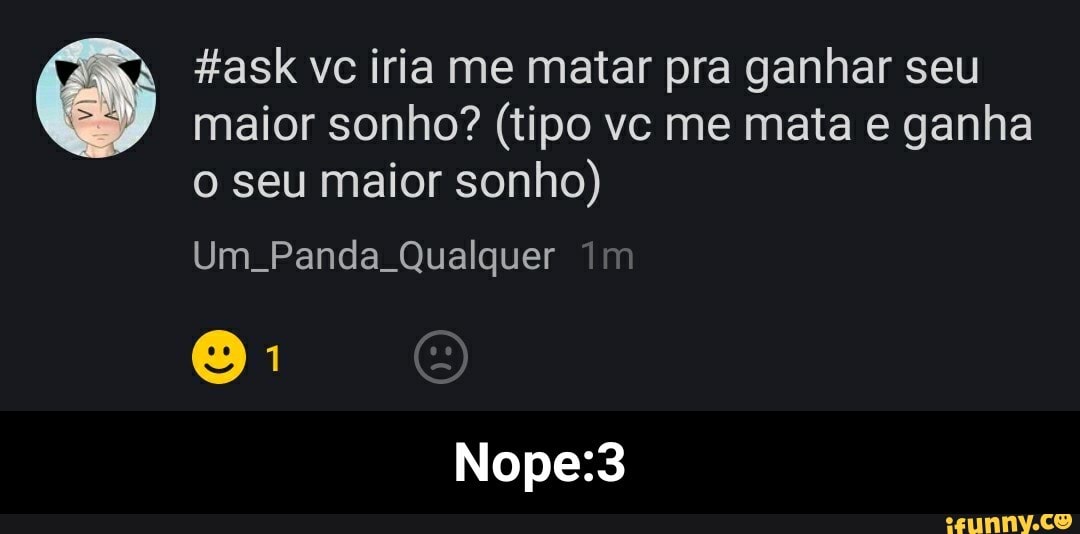 maior sonho? (tipo vc me mata e ganha
o seu maior sonho)
E) Hask vc iria me matar pra ganhar seu
Um. Panda Qualquer
Nope:3 - Nope:3