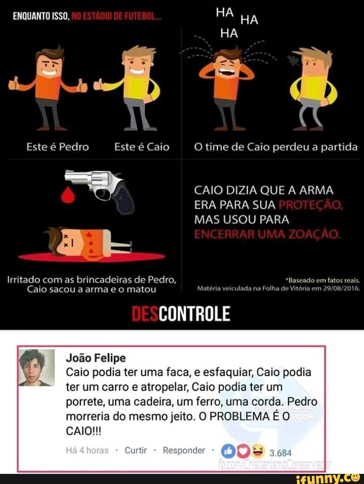 Irritado com as brincadeiras de Pedro, q
Caio sacou a arma e o matou Matéria veiculada na Folha de Vi
CONTROLE
ado em fatos reais.
ria em 29/08/2016.
Joao Felipe
Caio podia ter uma faca, e esfaquiar, Caio podia
ter um carro e atropelar, Caio podia ter um
porrete, uma cadeira, um ferro, uma corda. Pedro
morreria do mesmo jeito. O PROBLEMA E O