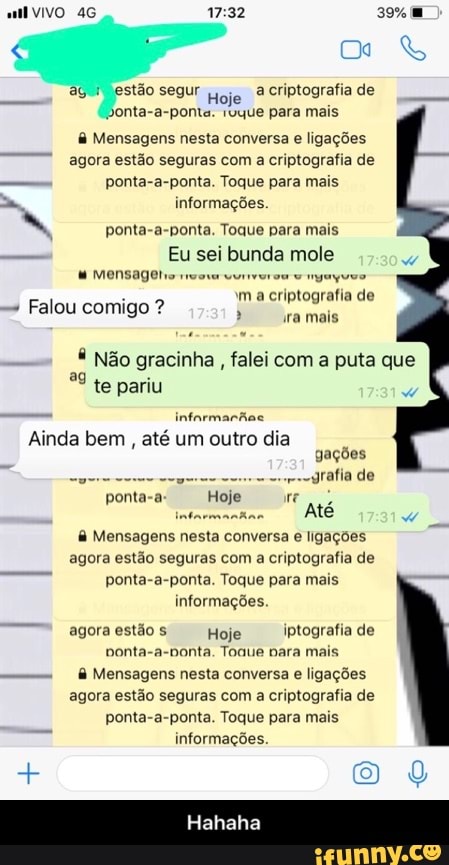 all VIVO 4G 17:32
Osa
GH) estão segur
pojo à
criptografia de
monta-a-ponta. ruque para mais Mensagens nesta conversa
e ligações
agora estão seguras com
a criptografia de
ponta-a-ponta. Toque para mais
informações.
ponta-a-ponta. Toque para mais
Eu sei bunda mole Mensagele neo vurivurou v nyuyuvo
m a criptografia de
i Falou comigo Não gracinha falei com a puta que
te pariu
2
infarmarhac
Ainda bem
até um outro dia
gações
grafia de
à Mensagens nesta conversa e ligações
agora estão seguras com a
criptografia de
ponta-a-ponta. Toque para mais
informações.
agoraestãos
I
Hoje Iptografia de
Donta-a-nonta. Toque nara mais
somem
à Mensagens nesta conversa e ligações
agora estão seguras com
a
criptografia de
ponta-a-ponta. Toque para mais
informações. - Hahaha
