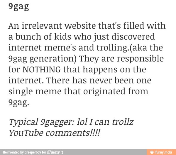 An irrelevant website that's filled with
a bunch of kids who just discovered
internet meme's and trolling.(aka the
9gag generation) They are responsible
for NOTHING that happens on the
internet. There has never been one
single meme that originated from
Typical 9gagger: lol I can trollz
YouTube comments!!!