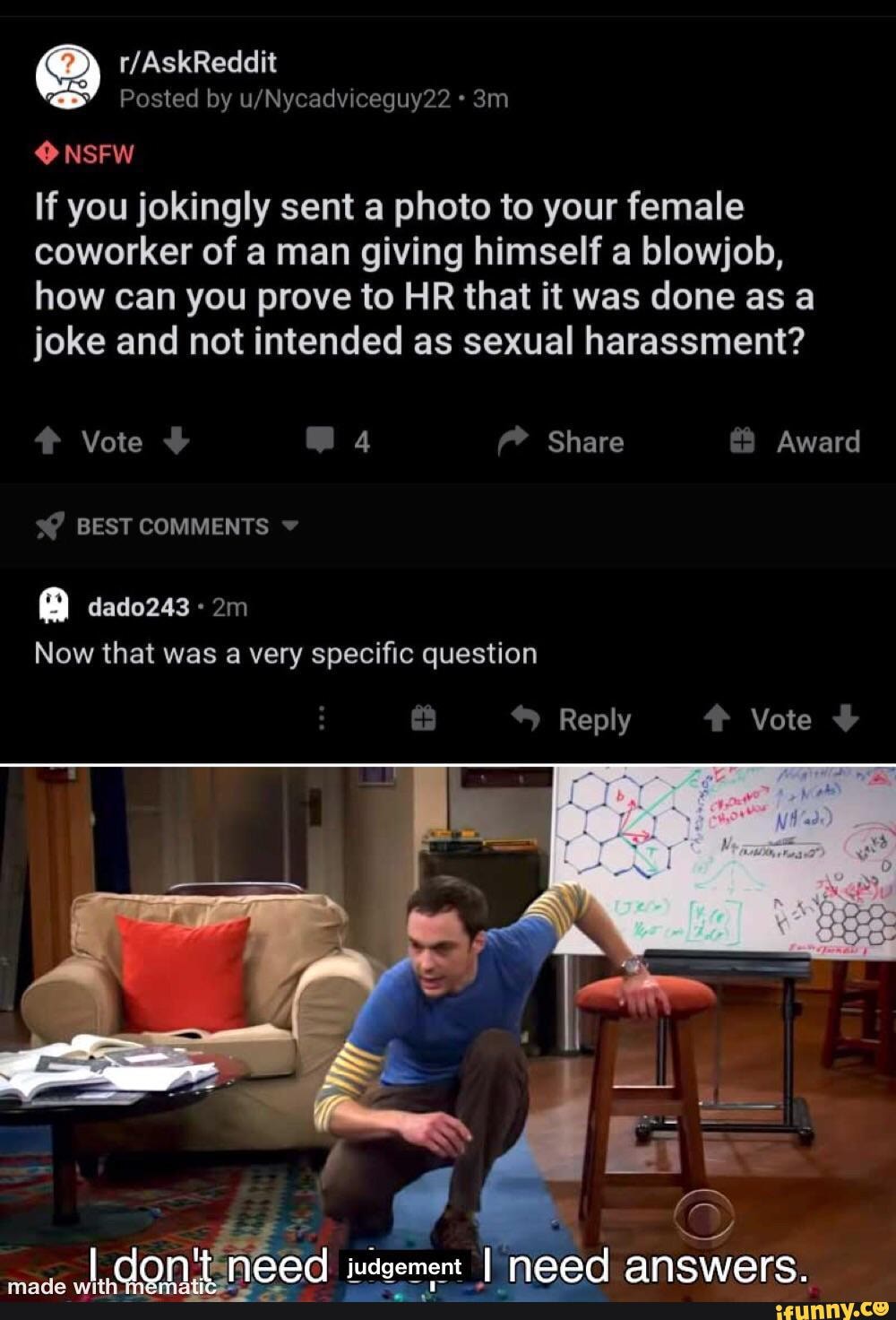 Posted by ueNycadvicequy?? -
NSFW
If you jokingly sent a photo to your female coworker of man giving himself a blowjob, how can you prove to HR that it was done as a joke and not intended as sexual harassment?
Vote 4 Share & Award
BEST COMMENTS
dado243
Now that was a very specific question
Reply Vote
judgement meed a
made