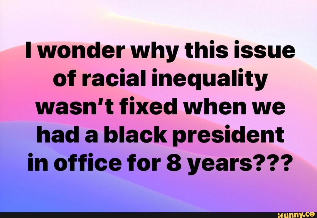 I wonder why this issue
of racial inequality
wasn't fixed when we
had a black president
in office for 8 years???