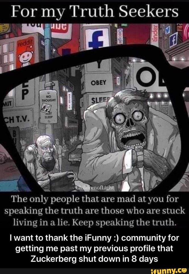 For my Truth Seekers
Ag
The only people that are mad at you for speaking the truth are those who are stuck living in a lie. Keep speaking the truth.
I want to thank the iFunny community for getting me past my previous profile that
Zuckerberg shut down in 8 days - I want to thank the iFunny :) community for getting me past my previous profile that Zuckerberg shut down in 8 days