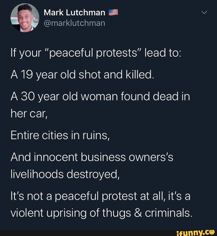 If your "peaceful protests" lead to:
A 19 year old shot and killed.
A 30 year old woman found dead in
her car,
Entire cities in ruins,
And innocent business owners's
livelihoods destroyed,
It's not a peaceful protest at all, it's a
violent uprising of thugs criminals.