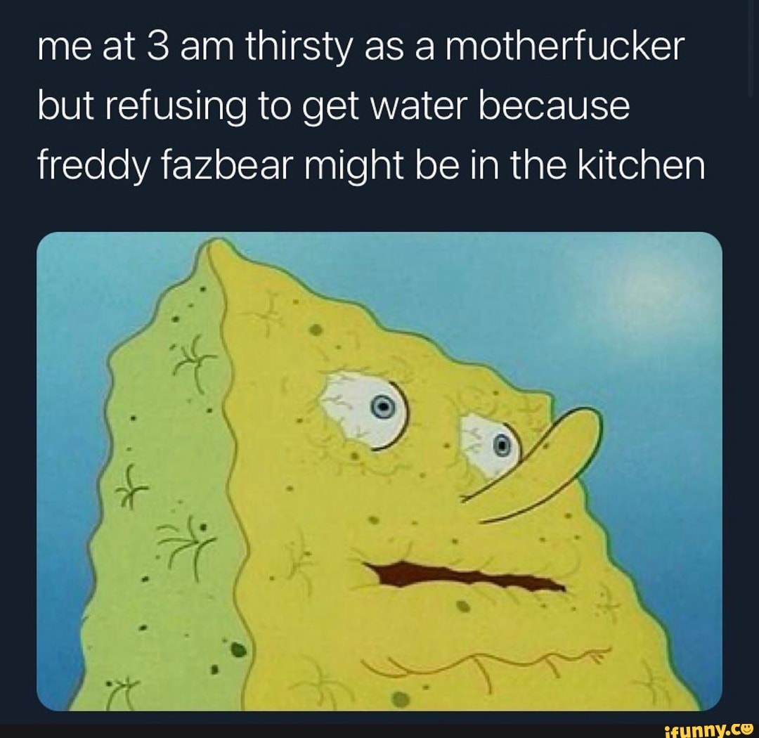 me at 3 am thirsty as a motherfucker but refusing to get water because freddy fazbear might be in the kitchen