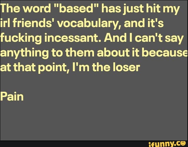 The word "based" has just hit my irl friends' vocabulary, and it's fucking incessant. And I can't say anything to them about it because at that point, I'm the loser
Pain