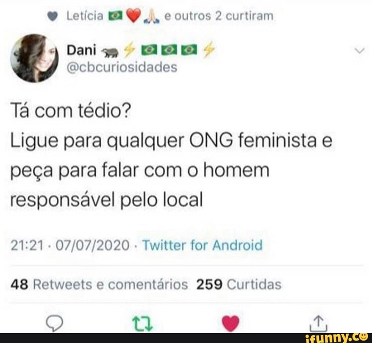 Letícia ma P
e outros 2 curtiram
j
Dani EIS
Tá com tédio?
Ligue para qualquer ONG feminista e
peça para falar com o homem
responsável pelo local
21:21
Twitter for Android
48 Retweets e comentários 259 Curtidas