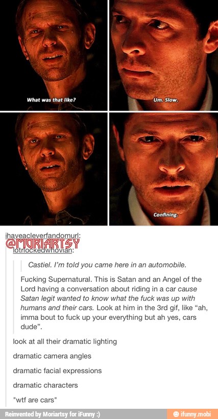 Castiel. I'm told you came here in an automobile.
Fucking Supernatural. This is Satan and an Angel of the
Lord having a conversation about riding in a car cause
Satan legit wanted to know what the fuck was up with
humans and their cars. Look at him in the 3rd gif, ike "ah,
imma bout to fuck up your hing but a
duc
look at all their dramatic lighting
dramatic camera angles
dramatic facial expressions
dramatic characters
f are cars