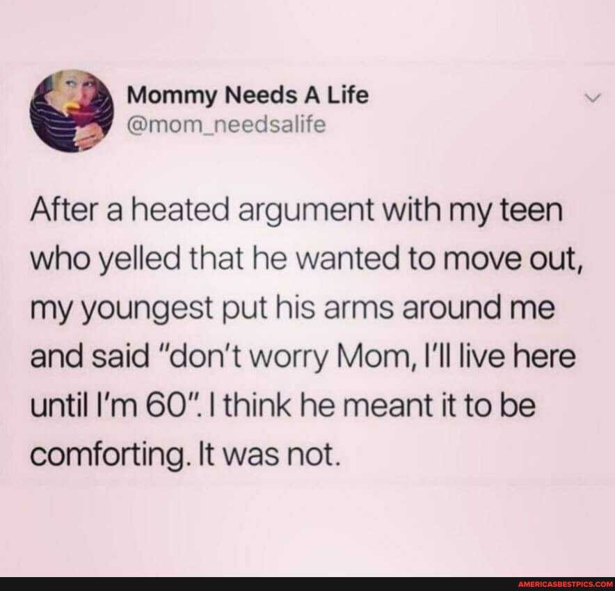Mommy Needs A Life
@mom needsalife
After heated argument with my teen who yelled that he wanted to move out, my youngest put his arms around me and said "don't worry Mom, I'll live here until I'm GO* I I think he meant it to be comforting. It was not.