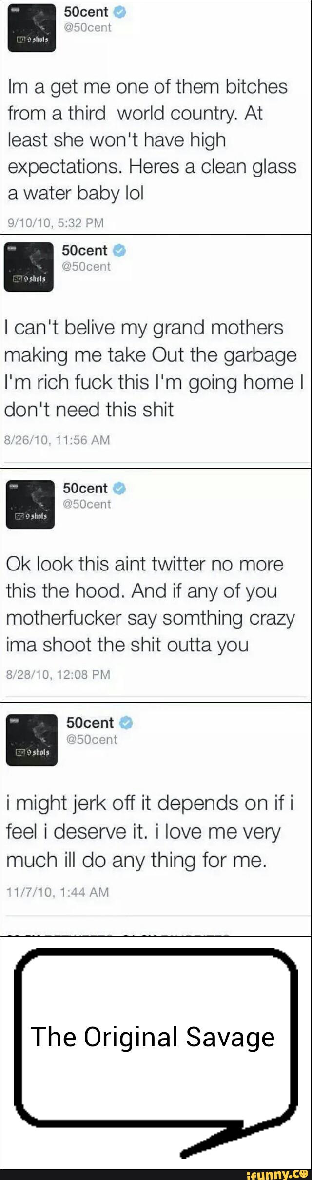 Im a get me one of them bitches
from a third world country. At
least she won't have high
expectations. Heres a Clean glass
3 water baby IoI
I can‘t belive my grand mothers
making me take Out the garbage
I'm rich fuck this I'm going home I
don't need this shit
Ok look this aint twitter no more
this the hood. And if any of you
motherfucker say somthing crazy