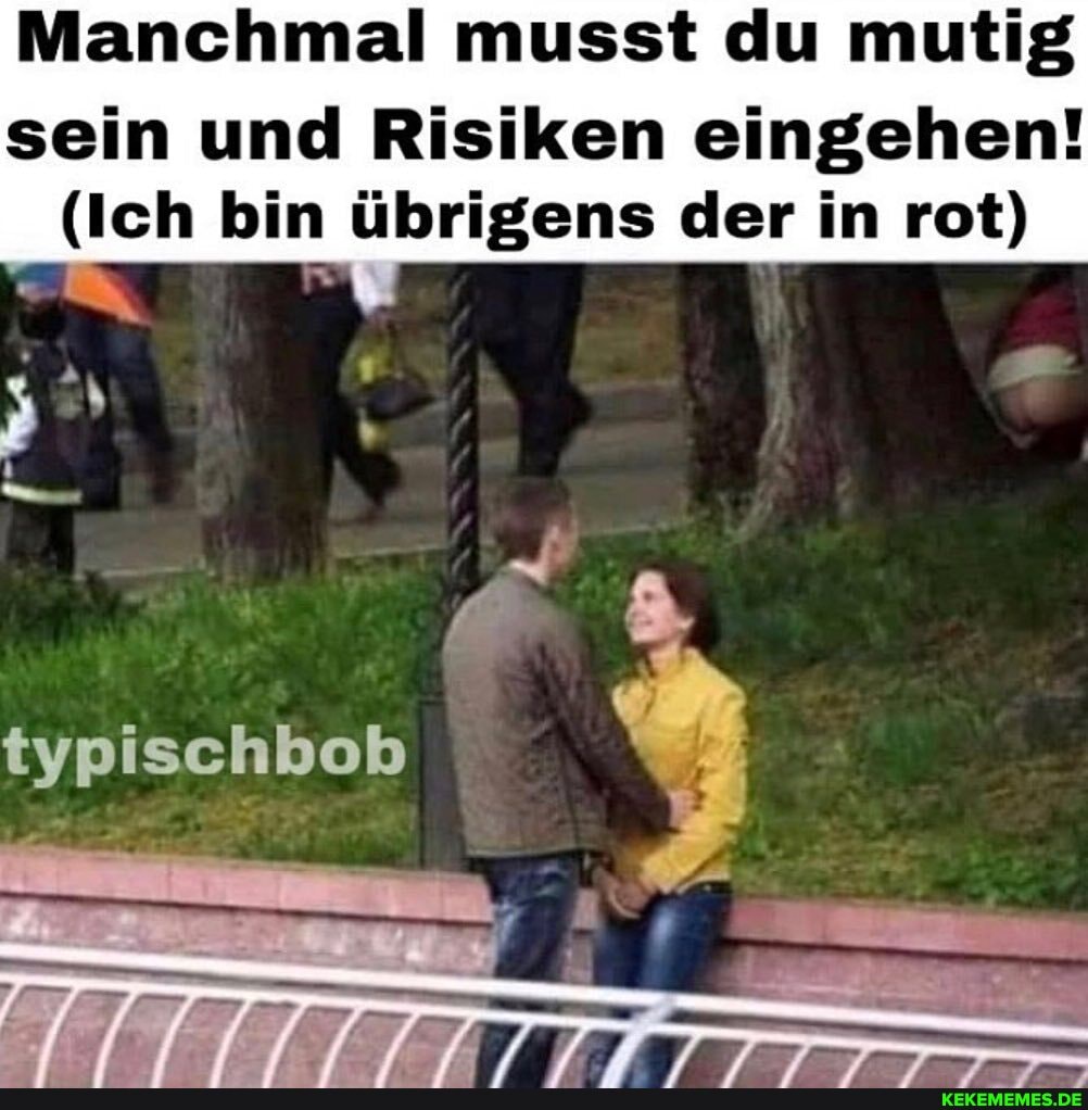 Manchmal musst du mutig
sein und Risiken eingehen!
(Ich bin übrigens der in rot)
tvpischbob