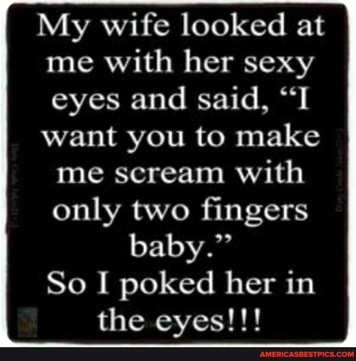 My wife looked at me with her sexy eyes and said, "T want you to make
me scream with only two fingers baby."
So I poked her in the eyes!!!