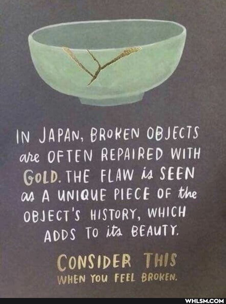 IN JAPAN, BROKEN OBJECTS ane OFTEN REPAIRED WITH GoLD. THE FLAW ia SEEN as A UNIQUE PIECE OF the
OBJECT'S HISTORY, WHICH ADDS To its BEAUTY.
CONSIDER THIS
WHEN You FEEL BROKEN.