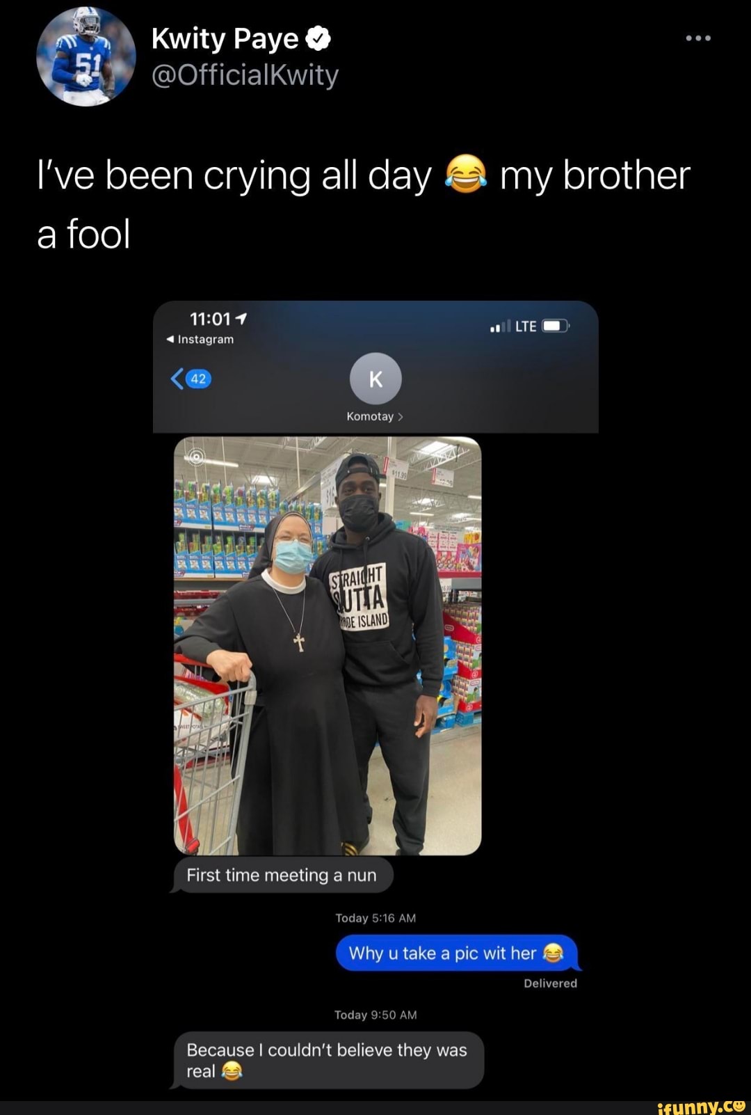 \ Kwity Paye @
@Officialkwity
I've been crying all day & my brother a fool
LTE
@instagram
Komotay >
First time meeting a nun
Today 16 AM Why u take a pic wit her &
Delivered
Today AM
Because I couldn't believe they was real
