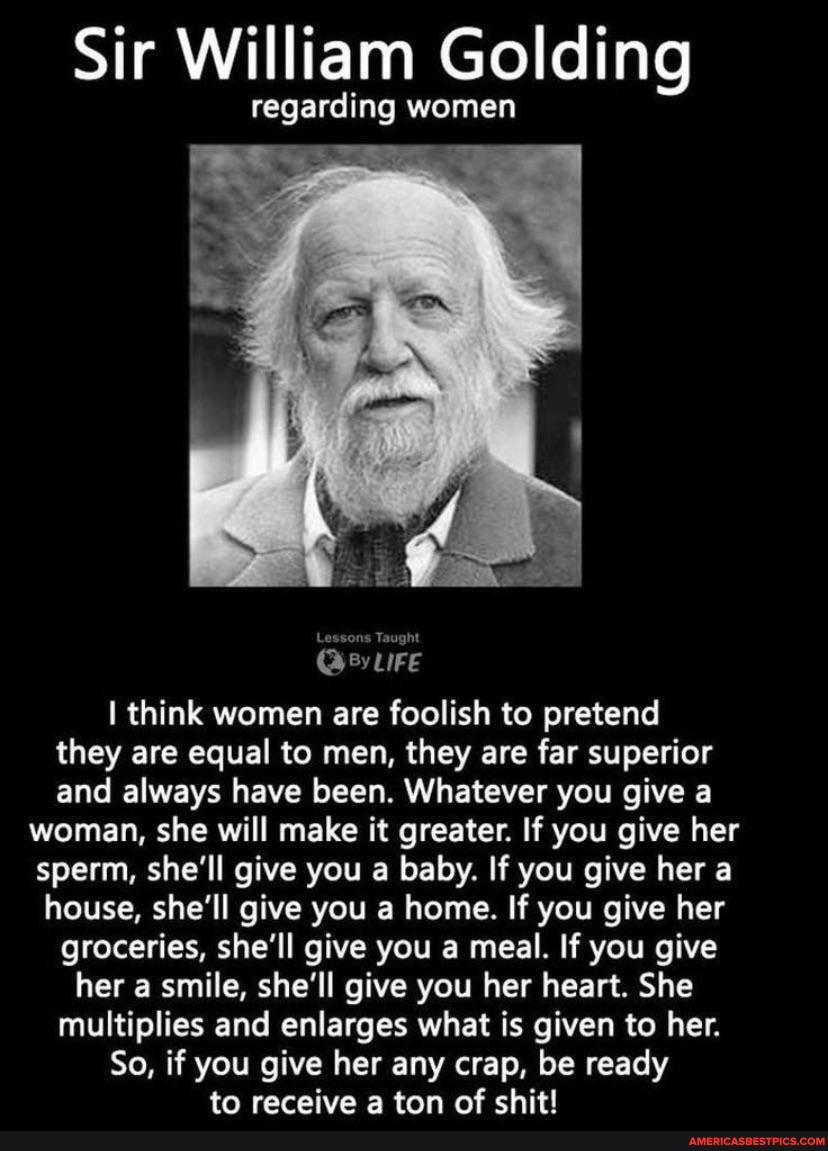 Sir William Golding
regarding women
think women are foolish to pretend they are equal to men, they are far superior and always have been. Whatever you give a woman, she will make it greater. If you give her sperm, she'll give you a baby. If you give her a house, she'll give you a home. If you give her groceries, she'll give you a meal. If you give her a smile, she'll give you her heart. She multiplies and enlarges what is given to her.
So, if you give her any crap, be ready to receive ton of chit!