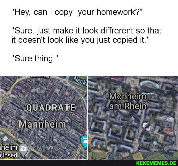 "Hey, can I copy your homework?"
"Sure, just make it look diffrerent so that it doesn't look like you just copied it."
"Sure thing."
Monheim
amRhein
QUADRATIE
Mann