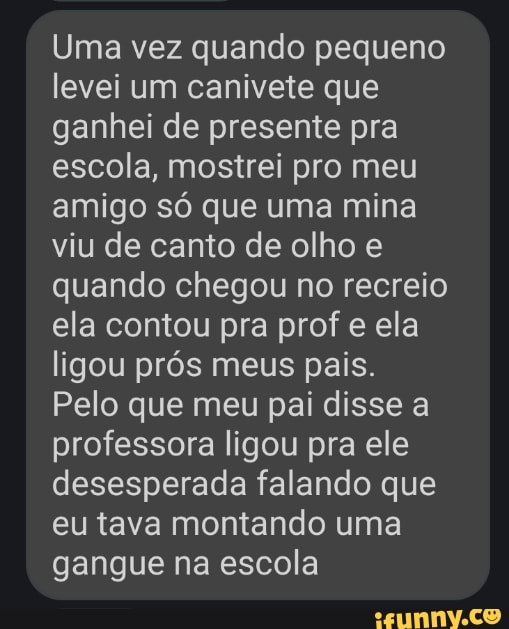 Uma vez quando pequeno levei um canivete que ganhei de presente pra escola, mostrei pro meu amigo só que uma mina viu de canto de olho e quando chegou no recreio ela contou pra prof e ela ligou prós meus pais.
Pelo que meu pai disse a professora ligou pra ele desesperada falando que eu tava montando uma gangue na escola