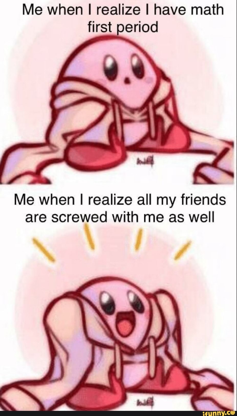 Me when I realize I have math
Me when I realize all my friends
are screwed with me as well