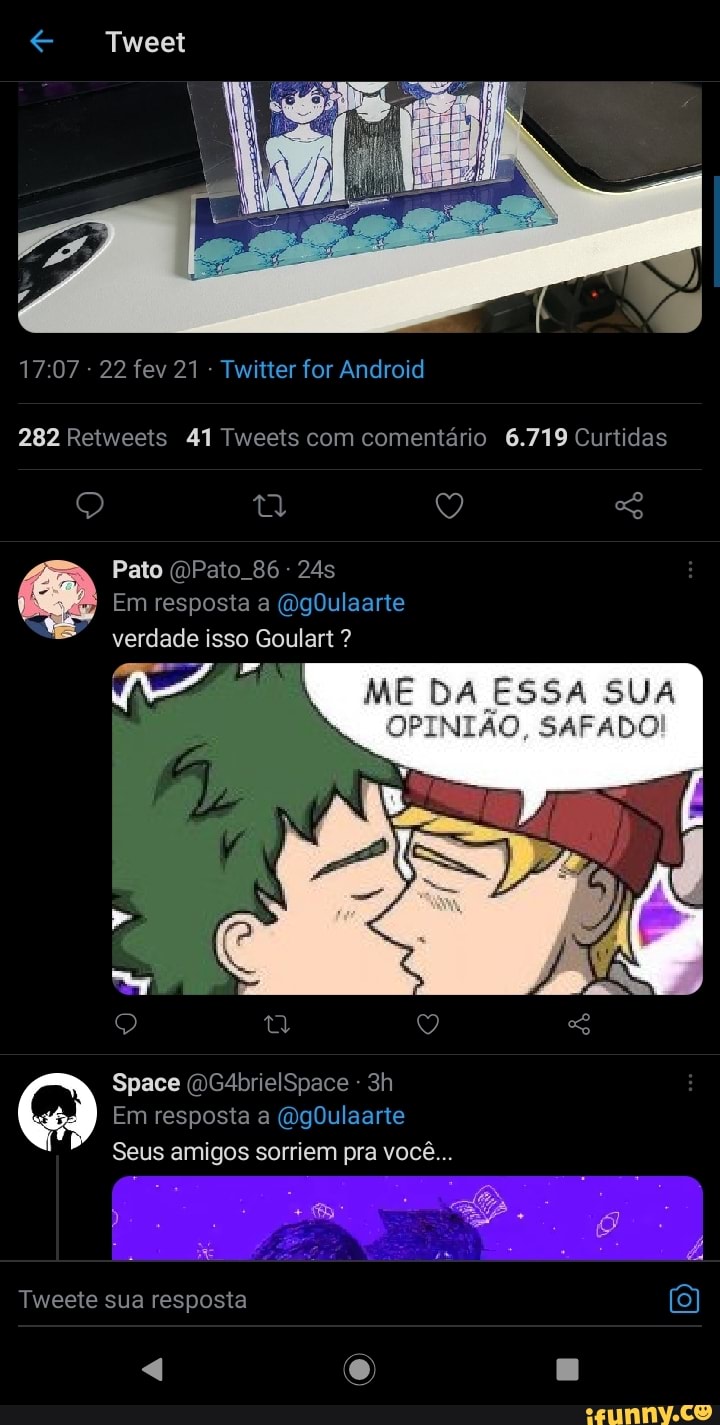 Tweet
- 22 fev 21 - Twitter for Android
282 Retweeis 41 Tweeis com comentário 6.719 Curtidas
Pato Pato. 86 - 245
Em resposta a (igDulearie verdade isso Goulart ?
mE DA ESSA SUA AFA
Space (DG4brielSpace -
Em resposta a GrgDulaarie
So
Seus amigos sorriem pra você...
Tweete sua resposta