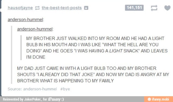 anderson-hummel:
anderson-humme!:
MY BROTHER JUST WALKED INTO MY ROOM AND HE HAD A LIGHT
BULB IN HIS MOUTH AND I WAS LIKE 'WHAT THE HELL ARE YOU
DOING" AND HE GOES "I WAS HAVING A LIGHT SNACK" AND LEAVES
PM DONE
MY DAD JUST CAME IN WITH A LIGHT BULB TOO AND MY BROTHER
SHOUTS "I ALREADY DID THAT JOKE" AND NOW MY DAD IS ANGRY AT MY
BROTHER WHAT IS HAPPENING TO MY FAMILY
Source: anderson-hummel #bye