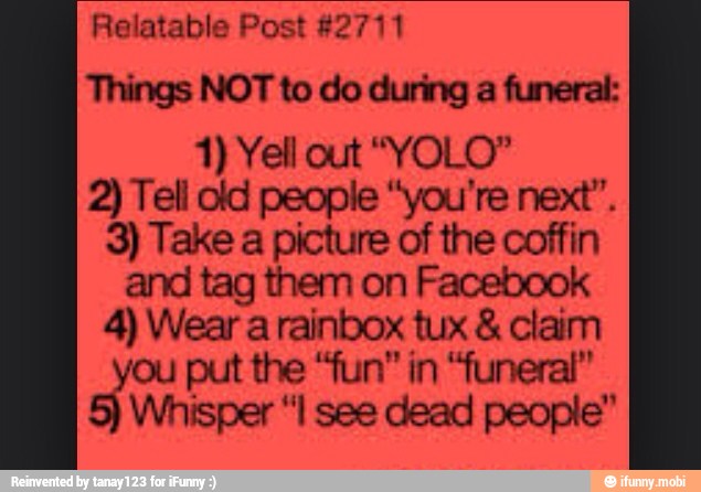 Relatable Post #2711
Things NOT to do during a funeral:
2) Tell old people "you're next".
3) Take a picture of the coffin
and tag them on Facebook
4) Wear a rainbox tux claim
ou put the "fun" in "funeral"
Whisper "I see dead people"