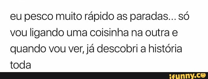 eu pesco muito rápido as paradas... só
vou ligando uma coisinha na outra e
quando vou ver, já descobri a história
toda