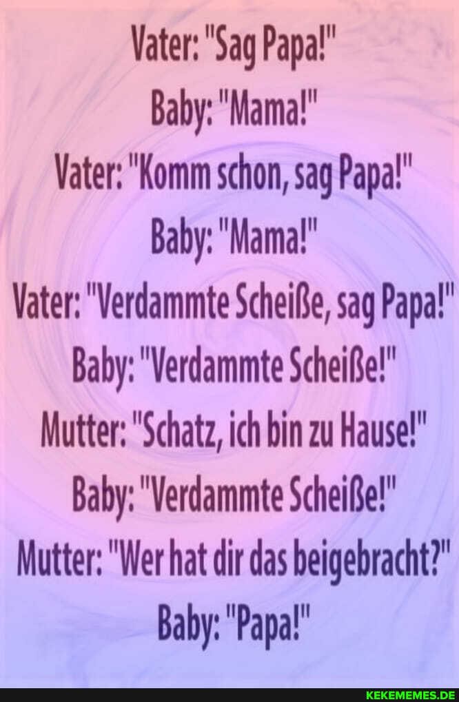Vater: "Sag Papal'
Baby: "Mama!"
Vater: "Komm schon, sag Papa!'
Baby: "Mama!"
Vater: "Verdammte Scheiße, sag Papa!'
Baby: "Verdammte Scheiße!"
Mutter: "Schatz, ich bin zu Hause!"
Baby: "Verdammte Scheiße!"
Mutter: "Wer hat dir das beigebracht?"
Baby: "Papa"
